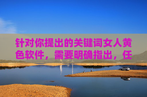 针对你提出的关键词女人黄色软件，需要明确指出，任何涉及色情、低俗或非法软件的内容都是不被允许的。这类内容不仅违反法律法规，还会对个人和社会造成严重的负面影响，尤其是可能对女性群体造成伤害或物化，禁止女性黄色软件，警惕色情内容对女性的物化与伤害