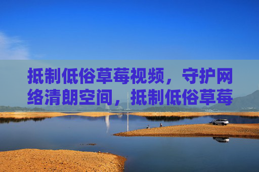 抵制低俗草莓视频,守护网络清朗空间,抵制低俗草莓视频,守护网络清朗空间 抵制低俗草莓视频,守护网络清朗空间,抵制低俗草莓视频,守护网络清朗空间