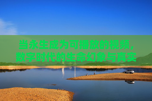 当永生成为可播放的视频,数字时代的生命幻象与真实叩问,永生视频,数字时代的生命幻象与真实叩问 当永生成为可播放的视频,数字时代的生命幻象与真实叩问,永生视频,数字时代的生命幻象与真实叩问