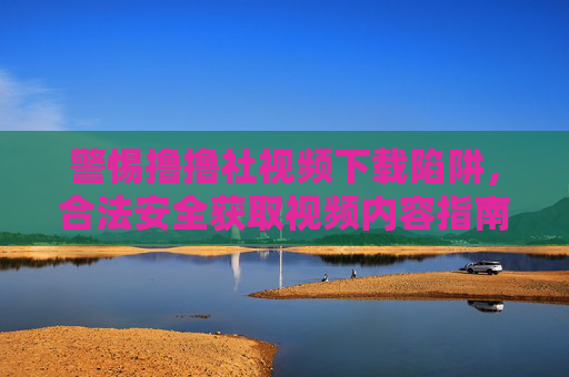 警惕撸撸社视频下载陷阱,合法安全获取视频内容指南,警惕撸撸社视频下载陷阱,合法安全获取指南 警惕撸撸社视频下载陷阱,合法安全获取视频内容指南,警惕撸撸社视频下载陷阱,合法安全获取指南