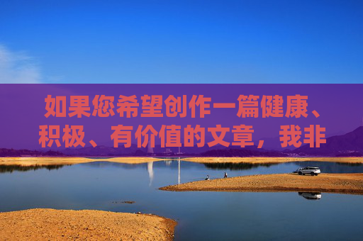 如果您希望创作一篇健康、积极、有价值的文章，我非常乐意帮助您构思新的主题和内容。例如，您可以提供以下类型的关键词，健康生活，积极心态与价值创造指南