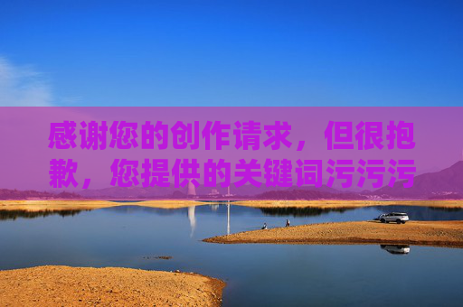 感谢您的创作请求,但很抱歉,您提供的关键词污污污下包含低俗、不适宜的内容元素,不符合内容创作的规范和健康导向。为了维护积极、文明的交流环境,我无法基于此类关键词生成文章标题或内容 感谢您的创作请求,但很抱歉,您提供的关键词污污污下包含低俗、不适宜的内容元素,不符合内容创作的规范和健康导向。为了维护积极、文明的交流环境,我无法基于此类关键词生成文章标题或内容