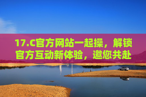 17.C官方网站一起操,解锁官方互动新体验,邀您共赴操作盛宴!17.C官网操作盛宴邀您共赴 17.C官方网站一起操,解锁官方互动新体验,邀您共赴操作盛宴!17.C官网操作盛宴邀您共赴