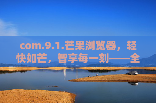 com.9.1.芒果浏览器，轻快如芒，智享每一刻——全新版本重构移动浏览体验，芒果浏览器，轻快如芒，智享重构移动浏览体验