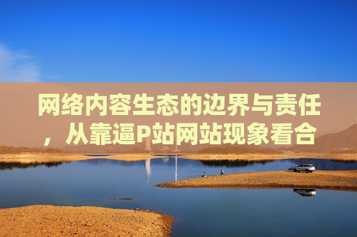 网络内容生态的边界与责任,从靠逼P站网站现象看合规发展的重要性,从靠逼P站现象看网络内容生态的边界、责任与合规发展 网络内容生态的边界与责任,从靠逼P站网站现象看合规发展的重要性,从靠逼P站现象看网络内容生态的边界、责任与合规发展
