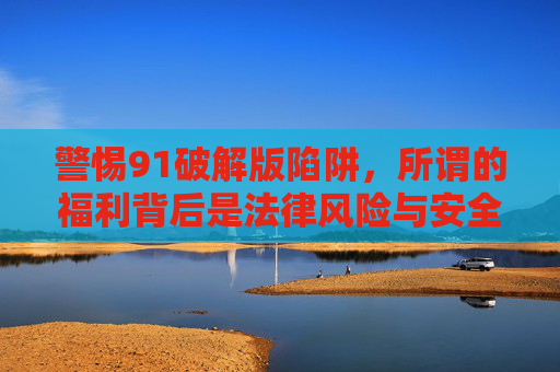 警惕91破解版陷阱,所谓的福利背后是法律风险与安全隐患,警惕91破解版福利陷阱,法律风险与安全隐患并存 警惕91破解版陷阱,所谓的福利背后是法律风险与安全隐患,警惕91破解版福利陷阱,法律风险与安全隐患并存