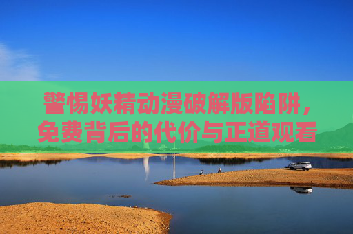 警惕妖精动漫破解版陷阱,免费背后的代价与正道观看指南,妖精动漫破解版陷阱,免费代价与正道观看指南 警惕妖精动漫破解版陷阱,免费背后的代价与正道观看指南,妖精动漫破解版陷阱,免费代价与正道观看指南