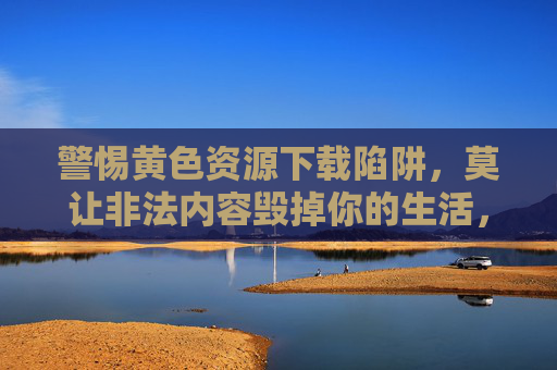 警惕黄色资源下载陷阱,莫让非法内容毁掉你的生活,警惕黄色资源下载陷阱,莫让非法内容毁生活 警惕黄色资源下载陷阱,莫让非法内容毁掉你的生活,警惕黄色资源下载陷阱,莫让非法内容毁生活
