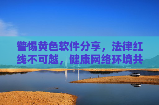 警惕黄色软件分享,法律红线不可越,健康网络环境共守护,严守法律红线,警惕涉黄软件分享,共护健康网络环境 警惕黄色软件分享,法律红线不可越,健康网络环境共守护,严守法律红线,警惕涉黄软件分享,共护健康网络环境