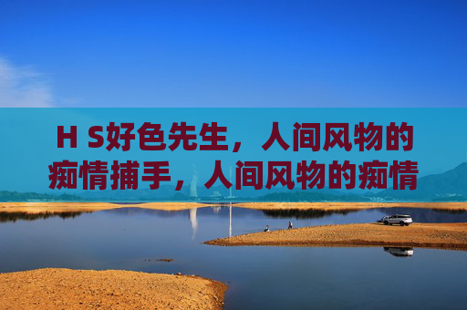 H S好色先生,人间风物的痴情捕手,人间风物的痴情捕手,好色先生 H S好色先生,人间风物的痴情捕手,人间风物的痴情捕手,好色先生