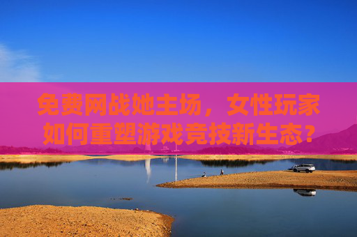 免费网战她主场,女性玩家如何重塑游戏竞技新生态?免费网战主场,女性玩家重塑游戏竞技新生态 免费网战她主场,女性玩家如何重塑游戏竞技新生态?免费网战主场,女性玩家重塑游戏竞技新生态