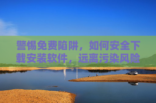 警惕免费陷阱，如何安全下载安装软件，远离污染风险？警惕免费陷阱，安全下载安装软件远离污染风险