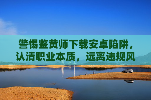 警惕鉴黄师下载安卓陷阱，认清职业本质，远离违规风险，警惕鉴黄师下载安卓陷阱，认清职业本质，远离违规风险
