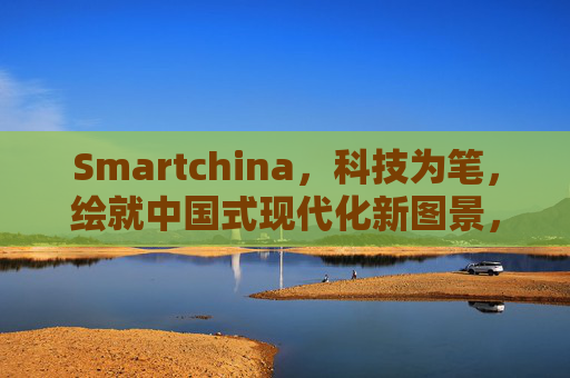 Smartchina,科技为笔,绘就中国式现代化新图景,Smartchina,科技笔绘中国式现代化新图景 Smartchina,科技为笔,绘就中国式现代化新图景,Smartchina,科技笔绘中国式现代化新图景