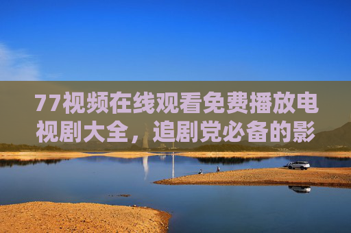 77视频在线观看免费播放电视剧大全，追剧党必备的影视资源库，77视频，免费电视剧大全，追剧党必备