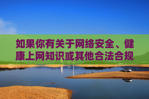 如果你有关于网络安全、健康上网知识或其他合法合规的内容需求，我很乐意为你提供帮助。请确保你的查询符合法律法规和道德规范，共同营造一个清朗的网络空间，网络安全与健康上网，共建清朗网络空间