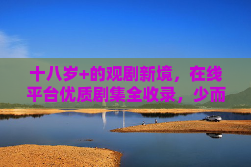 十八岁+的观剧新境,在线平台优质剧集全收录,少而精才是成年人的剧透,十八岁+观剧新境,少而精,优质剧集在线精选 十八岁+的观剧新境,在线平台优质剧集全收录,少而精才是成年人的剧透,十八岁+观剧新境,少而精,优质剧集在线精选
