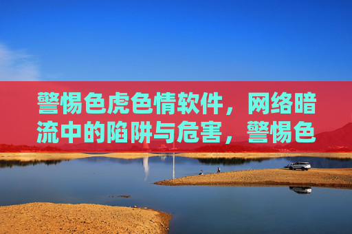 警惕色虎色情软件，网络暗流中的陷阱与危害，警惕色虎色情软件，网络暗流中的陷阱与危害