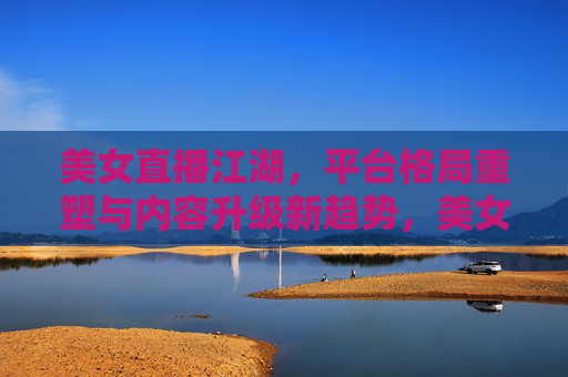 美女直播江湖，平台格局重塑与内容升级新趋势，美女直播江湖，平台格局重塑与内容升级新趋势