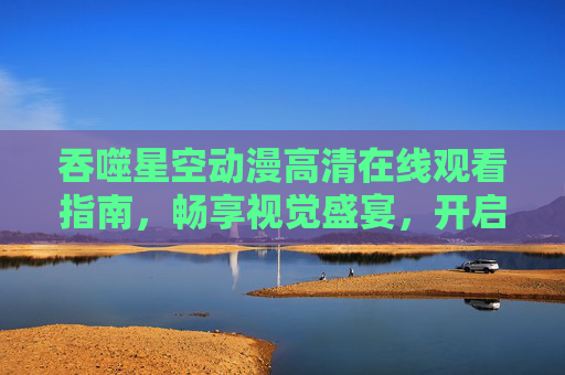 吞噬星空动漫高清在线观看指南,畅享视觉盛宴,开启科幻冒险之旅,吞噬星空动漫高清在线观看指南,畅享视觉盛宴,开启科幻冒险之旅 吞噬星空动漫高清在线观看指南,畅享视觉盛宴,开启科幻冒险之旅,吞噬星空动漫高清在线观看指南,畅享视觉盛宴,开启科幻冒险之旅