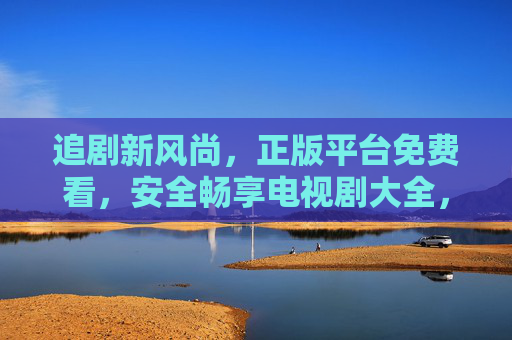 追剧新风尚，正版平台免费看，安全畅享电视剧大全，正版免费追剧新风尚，安全畅享电视剧大全