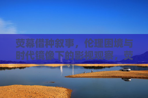 荧幕借种叙事,伦理困境与时代镜像下的影视观察,荧幕借种叙事,伦理困境与时代镜像的影视观察 荧幕借种叙事,伦理困境与时代镜像下的影视观察,荧幕借种叙事,伦理困境与时代镜像的影视观察
