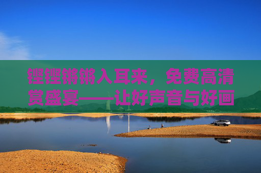铿铿锵锵入耳来,免费高清赏盛宴——让好声音与好画面触手可及,好声音好画面,免费高清触手可及 铿铿锵锵入耳来,免费高清赏盛宴——让好声音与好画面触手可及,好声音好画面,免费高清触手可及