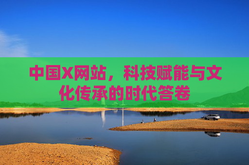 中国X网站,科技赋能与文化传承的时代答卷 中国X网站,科技赋能与文化传承的时代答卷