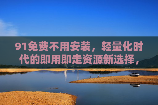 91免费不用安装,轻量化时代的即用即走资源新选择,91免费免安装,轻量化即用即走资源新选择 91免费不用安装,轻量化时代的即用即走资源新选择,91免费免安装,轻量化即用即走资源新选择