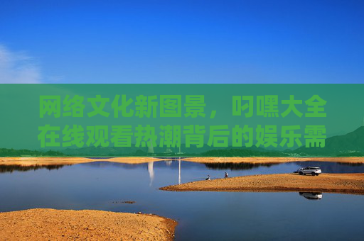 网络文化新图景，叼嘿大全在线观看热潮背后的娱乐需求与传播逻辑