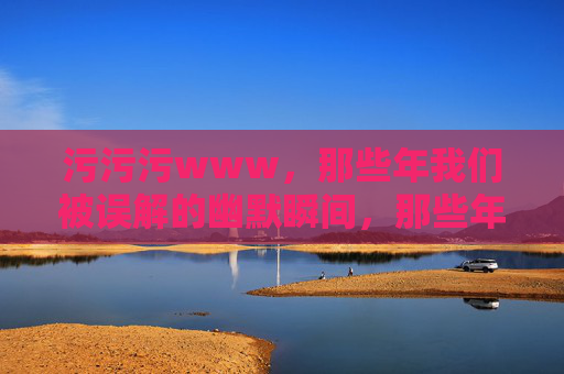 污污污www,那些年我们被误解的幽默瞬间,那些年被污误解的幽默瞬间 污污污www,那些年我们被误解的幽默瞬间,那些年被污误解的幽默瞬间