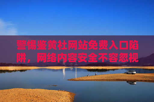 警惕鉴黄社网站免费入口陷阱,网络内容安全不容忽视,正规渠道才是正途,警惕鉴黄社网站免费入口陷阱,网络内容安全需正规 警惕鉴黄社网站免费入口陷阱,网络内容安全不容忽视,正规渠道才是正途,警惕鉴黄社网站免费入口陷阱,网络内容安全需正规