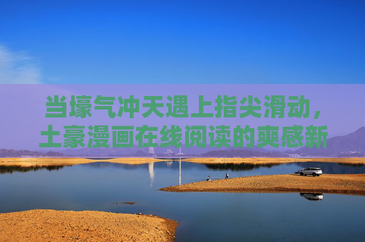 当壕气冲天遇上指尖滑动，土豪漫画在线阅读的爽感新大陆