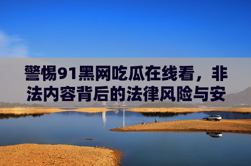 警惕91黑网吃瓜在线看,非法内容背后的法律风险与安全隐患,警惕91黑网吃瓜在线看,非法内容暗藏法律风险与安全隐患 警惕91黑网吃瓜在线看,非法内容背后的法律风险与安全隐患,警惕91黑网吃瓜在线看,非法内容暗藏法律风险与安全隐患