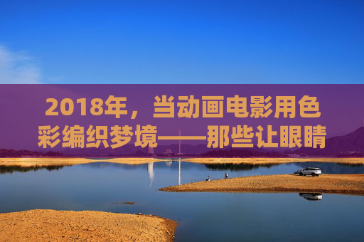 2018年，当动画电影用色彩编织梦境——那些让眼睛沉浸的色漫记忆，2018，动画电影的沉浸式色彩记忆