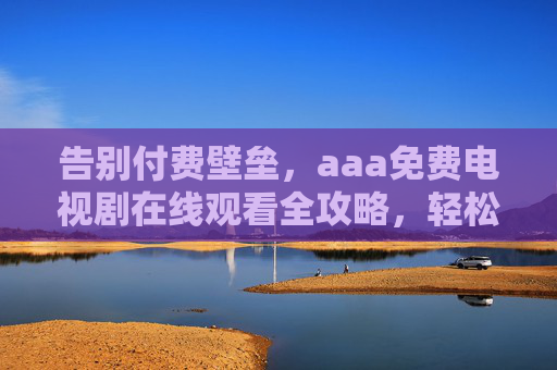 告别付费壁垒，aaa免费电视剧在线观看全攻略，轻松追剧无负担，告别付费壁垒，免费电视剧在线观看全攻略