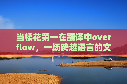 当樱花第一在翻译中overflow,一场跨越语言的文化漫溯 当樱花第一在翻译中overflow,一场跨越语言的文化漫溯