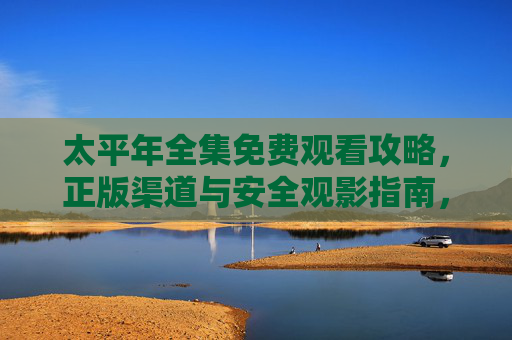 太平年全集免费观看攻略,正版渠道与安全观影指南,太平年全集免费观看,正版渠道与安全观影指南 太平年全集免费观看攻略,正版渠道与安全观影指南,太平年全集免费观看,正版渠道与安全观影指南
