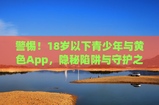 警惕!18岁以下青少年与黄色App,隐秘陷阱与守护之责,警惕青少年与黄色App,隐秘陷阱与守护之责 警惕!18岁以下青少年与黄色App,隐秘陷阱与守护之责,警惕青少年与黄色App,隐秘陷阱与守护之责