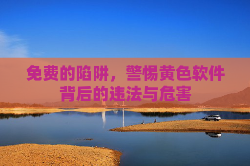 免费的陷阱,警惕黄色软件背后的违法与危害 免费的陷阱,警惕黄色软件背后的违法与危害