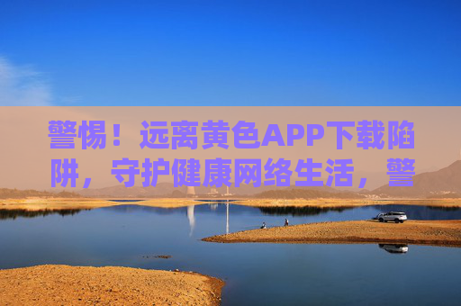 警惕!远离黄色APP下载陷阱,守护健康网络生活,警惕黄色APP陷阱,守护健康网络生活 警惕!远离黄色APP下载陷阱,守护健康网络生活,警惕黄色APP陷阱,守护健康网络生活