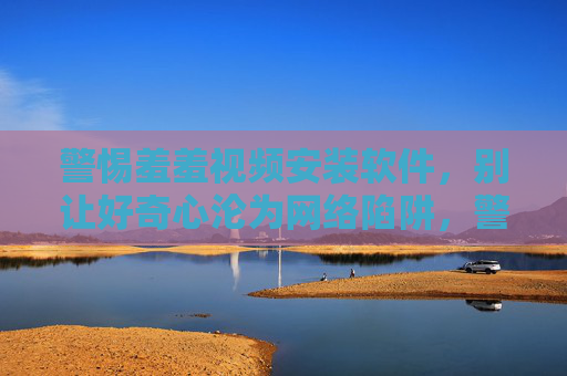 警惕羞羞视频安装软件,别让好奇心沦为网络陷阱,警惕羞羞视频安装软件,别让好奇心沦为网络陷阱 警惕羞羞视频安装软件,别让好奇心沦为网络陷阱,警惕羞羞视频安装软件,别让好奇心沦为网络陷阱