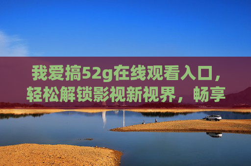 我爱搞52g在线观看入口,轻松解锁影视新视界,畅享高清观影自由,52g在线观看入口,解锁高清影视新视界 我爱搞52g在线观看入口,轻松解锁影视新视界,畅享高清观影自由,52g在线观看入口,解锁高清影视新视界