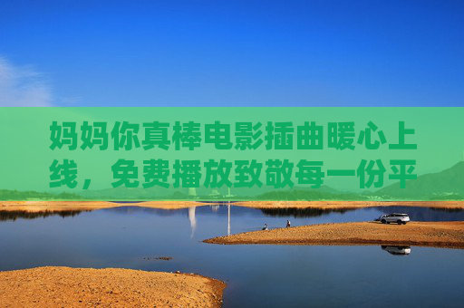 妈妈你真棒电影插曲暖心上线，免费播放致敬每一份平凡母爱，妈妈你真棒电影插曲暖心上线 免费播放致敬平凡母爱