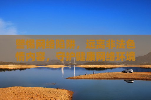 警惕网络陷阱,远离非法色情内容,守护健康网络环境 警惕网络陷阱,远离非法色情内容,守护健康网络环境