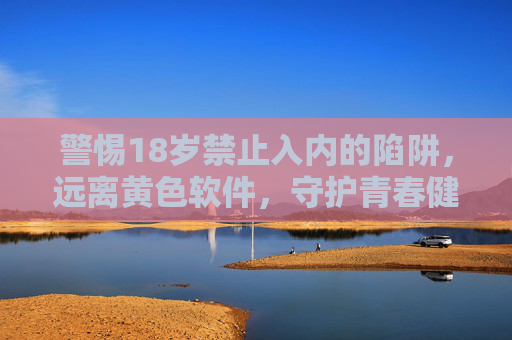警惕18岁禁止入内的陷阱,远离黄色软件,守护青春健康,警惕18岁禁止入内陷阱,远离黄色软件守护青春健康 警惕18岁禁止入内的陷阱,远离黄色软件,守护青春健康,警惕18岁禁止入内陷阱,远离黄色软件守护青春健康