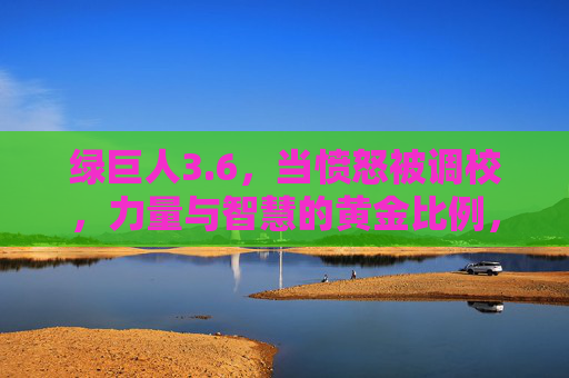 绿巨人3.6,当愤怒被调校,力量与智慧的黄金比例,调校愤怒的绿巨人3.6,力量与智慧的黄金比例 绿巨人3.6,当愤怒被调校,力量与智慧的黄金比例,调校愤怒的绿巨人3.6,力量与智慧的黄金比例