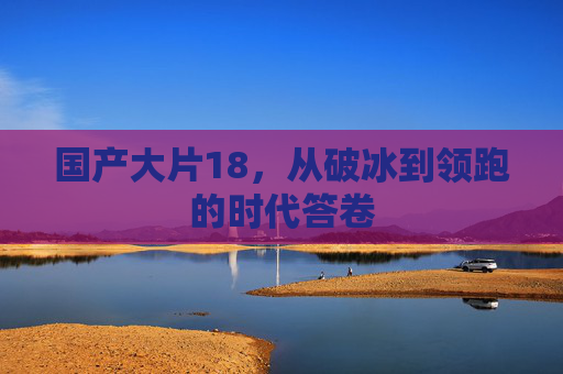 国产大片18,从破冰到领跑的时代答卷 国产大片18,从破冰到领跑的时代答卷