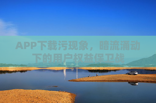 APP下载污现象,暗流涌动下的用户权益保卫战 APP下载污现象,暗流涌动下的用户权益保卫战