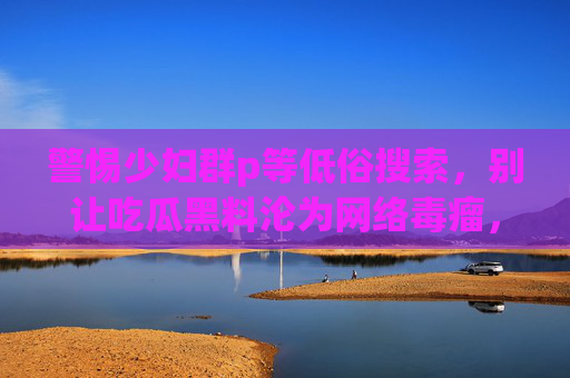 警惕少妇群p等低俗搜索,别让吃瓜黑料沦为网络毒瘤,76吃瓜们该清醒了!警惕低俗搜索!别让吃瓜黑料成网络毒瘤,76吃瓜该清醒了 警惕少妇群p等低俗搜索,别让吃瓜黑料沦为网络毒瘤,76吃瓜们该清醒了!警惕低俗搜索!别让吃瓜黑料成网络毒瘤,76吃瓜该清醒了
